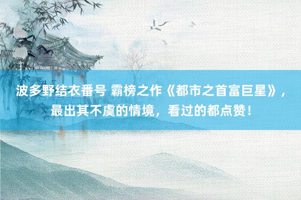 波多野结衣番号 霸榜之作《都市之首富巨星》，最出其不虞的情境，看过的都点赞！