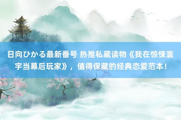 日向ひかる最新番号 热推私藏读物《我在惊悚寰宇当幕后玩家》，值得保藏的经典恋爱范本！