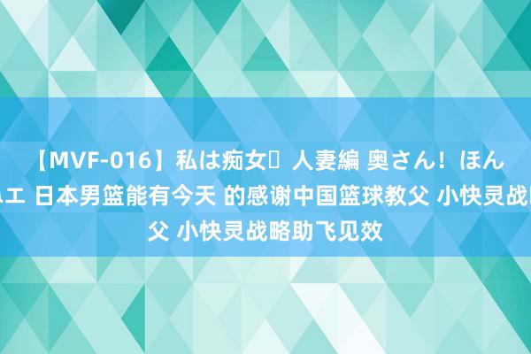 【MVF-016】私は痴女・人妻編 奥さん！ほんま好きやねエ 日本男篮能有今天 的感谢中国篮球教父 小快灵战略助飞见效