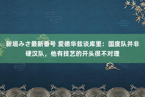 新垣みさ最新番号 爱德华兹谈库里：国度队并非硬汉队，他有技艺的开头很不对理