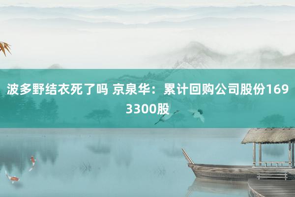 波多野结衣死了吗 京泉华：累计回购公司股份1693300股