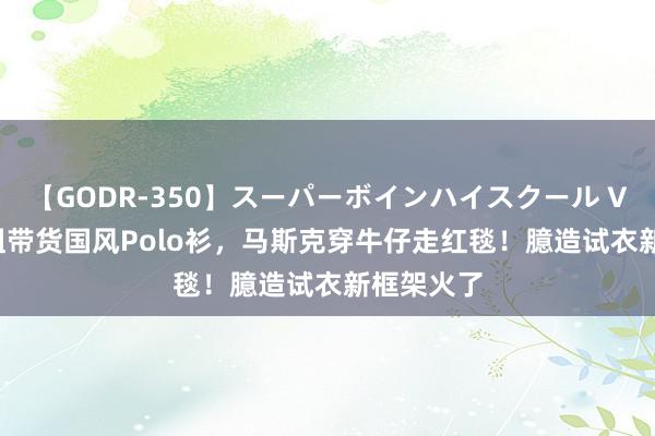 【GODR-350】スーパーボインハイスクール VOL.1 寡姐带货国风Polo衫，马斯克穿牛仔走红毯！臆造试衣新框架火了