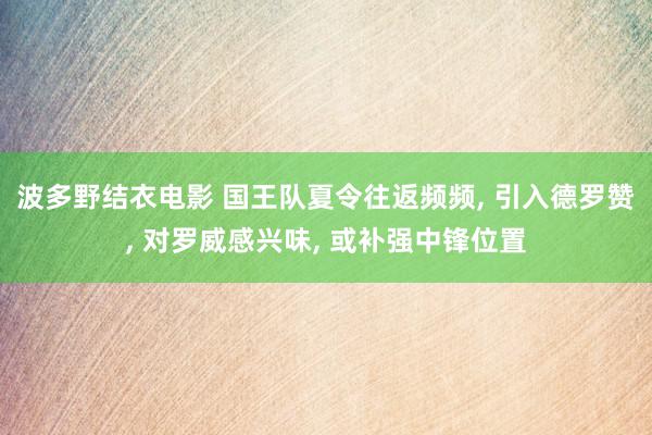 波多野结衣电影 国王队夏令往返频频, 引入德罗赞, 对罗威感兴味, 或补强中锋位置