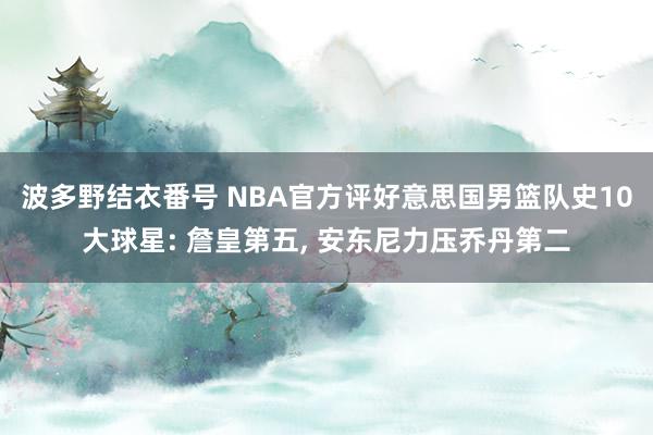 波多野结衣番号 NBA官方评好意思国男篮队史10大球星: 詹皇第五, 安东尼力压乔丹第二