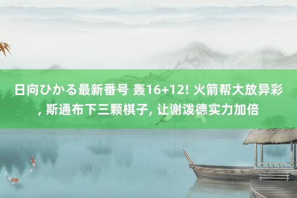 日向ひかる最新番号 轰16+12! 火箭帮大放异彩, 斯通布下三颗棋子, 让谢泼德实力加倍