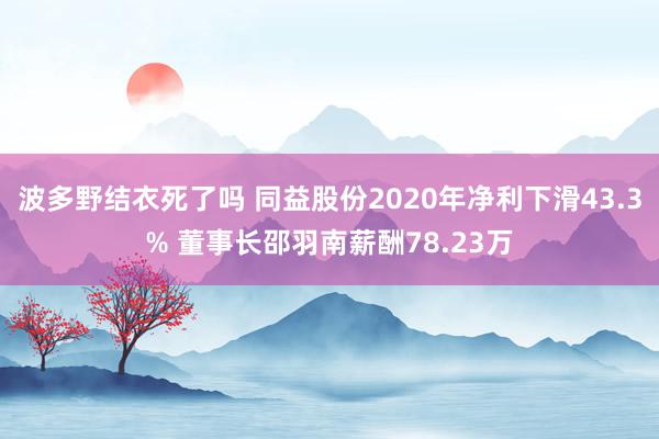 波多野结衣死了吗 同益股份2020年净利下滑43.3% 董事长邵羽南薪酬78.23万