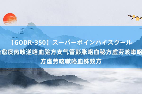 【GODR-350】スーパーボインハイスクール VOL.1 治愈痰热咳逆咯血验方支气管彭胀咯血秘方虚劳咳嗽咯血殊效方