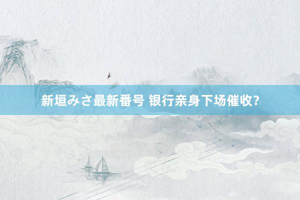 新垣みさ最新番号 银行亲身下场催收？