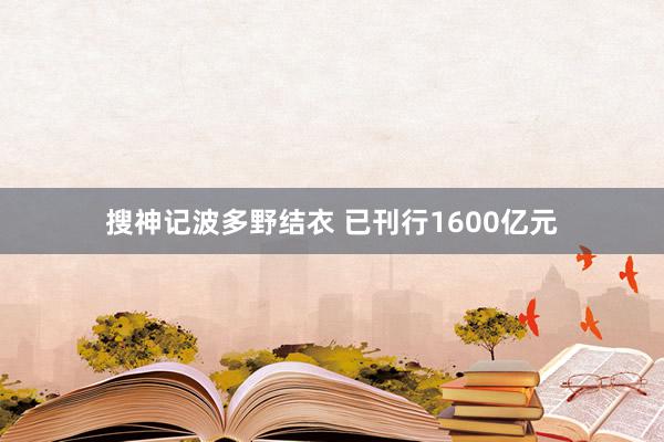 搜神记波多野结衣 已刊行1600亿元