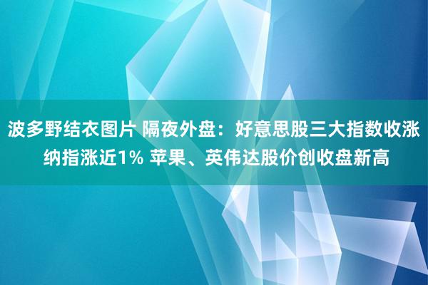 波多野结衣图片 隔夜外盘：好意思股三大指数收涨 纳指涨近1% 苹果、英伟达股价创收盘新高