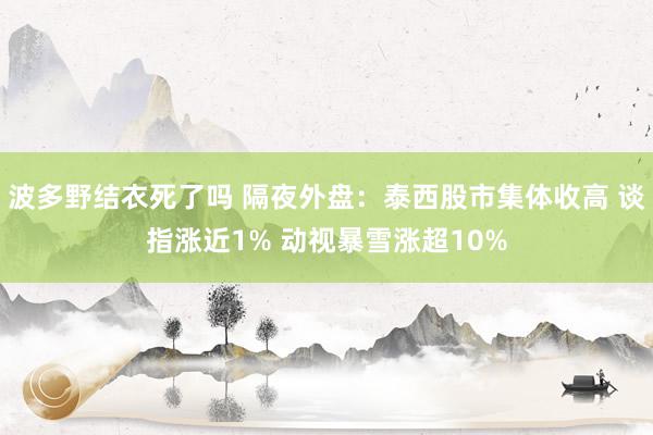 波多野结衣死了吗 隔夜外盘：泰西股市集体收高 谈指涨近1% 动视暴雪涨超10%