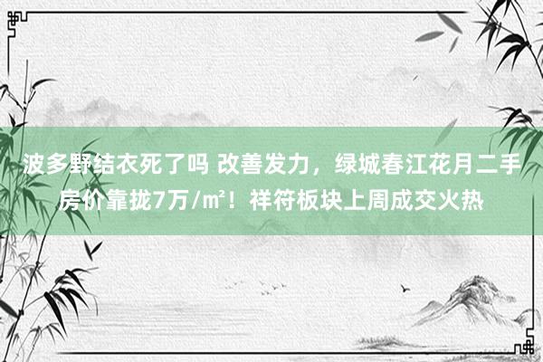 波多野结衣死了吗 改善发力，绿城春江花月二手房价靠拢7万/㎡！祥符板块上周成交火热