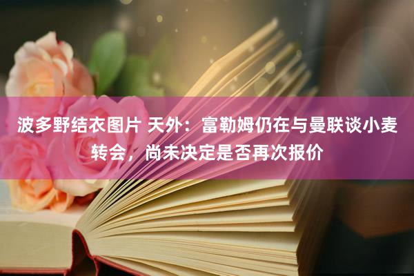 波多野结衣图片 天外：富勒姆仍在与曼联谈小麦转会，尚未决定是否再次报价