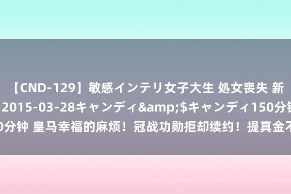 【CND-129】敏感インテリ女子大生 処女喪失 新垣みさ</a>2015-03-28キャンディ&$キャンディ150分钟 皇马幸福的麻烦！冠战功勋拒却续约！提真金不怕火首发＋高薪，实力允许