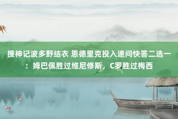 搜神记波多野结衣 恩德里克投入速问快答二选一：姆巴佩胜过维尼修斯，C罗胜过梅西