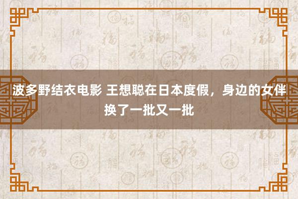 波多野结衣电影 王想聪在日本度假，身边的女伴换了一批又一批