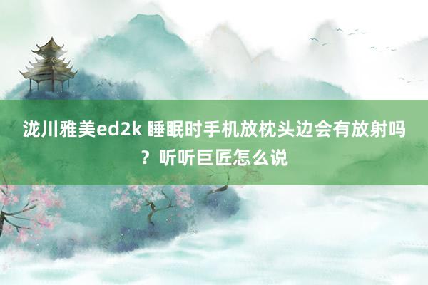 泷川雅美ed2k 睡眠时手机放枕头边会有放射吗？听听巨匠怎么说