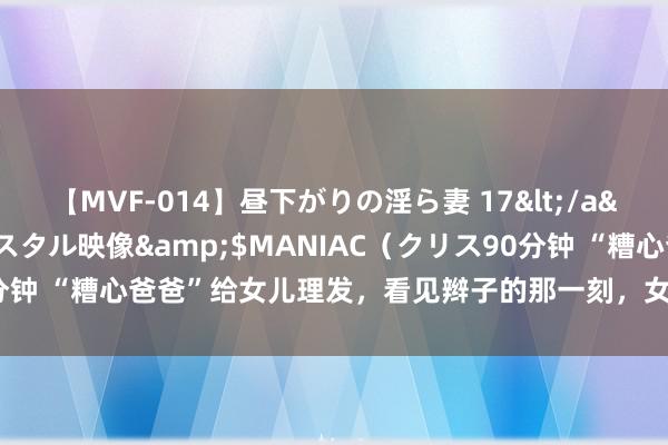 【MVF-014】昼下がりの淫ら妻 17</a>2005-06-17クリスタル映像&$MANIAC（クリス90分钟 “糟心爸爸”给女儿理发，看见辫子的那一刻，女儿：没脸见东谈主了