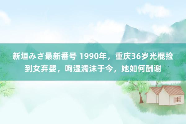 新垣みさ最新番号 1990年，重庆36岁光棍捡到女弃婴，呴湿濡沫于今，她如何酬谢