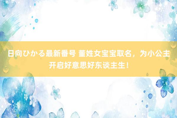 日向ひかる最新番号 董姓女宝宝取名，为小公主开启好意思好东谈主生！