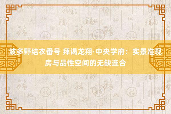 波多野结衣番号 拜谒龙翔·中央学府：实景准现房与品性空间的无缺连合