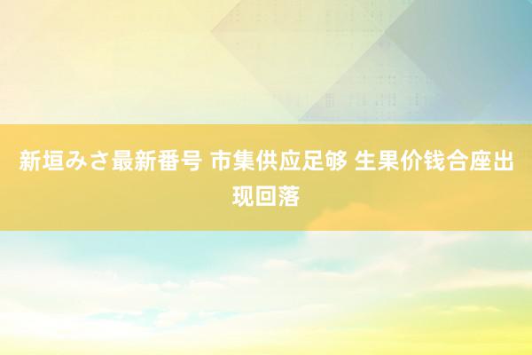 新垣みさ最新番号 市集供应足够 生果价钱合座出现回落