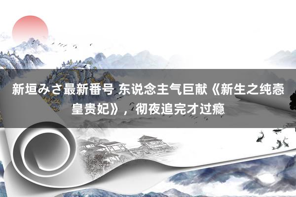 新垣みさ最新番号 东说念主气巨献《新生之纯悫皇贵妃》，彻夜追完才过瘾