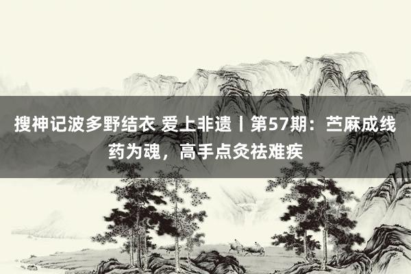 搜神记波多野结衣 爱上非遗丨第57期：苎麻成线药为魂，高手点灸祛难疾