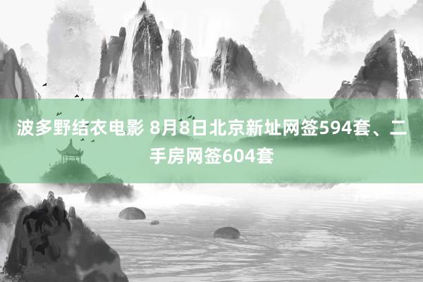 波多野结衣电影 8月8日北京新址网签594套、二手房网签604套