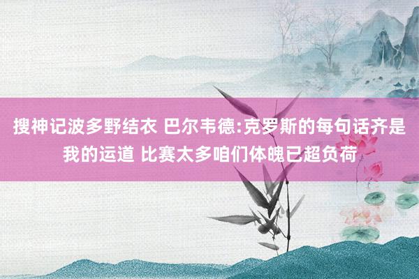 搜神记波多野结衣 巴尔韦德:克罗斯的每句话齐是我的运道 比赛太多咱们体魄已超负荷