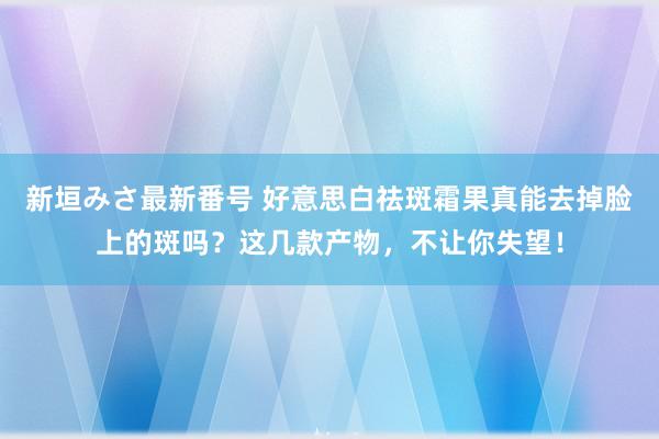 新垣みさ最新番号 好意思白祛斑霜果真能去掉脸上的斑吗？这几款产物，不让你失望！