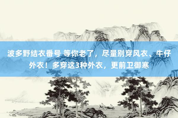 波多野结衣番号 等你老了，尽量别穿风衣、牛仔外衣！多穿这3种外衣，更前卫御寒