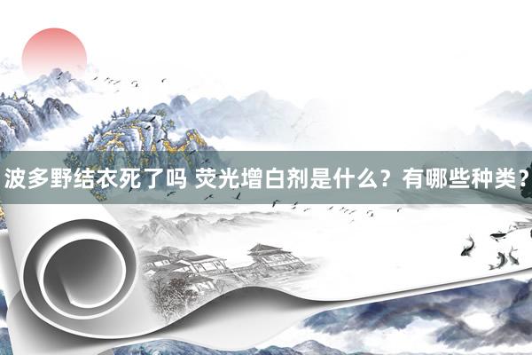 波多野结衣死了吗 荧光增白剂是什么？有哪些种类？