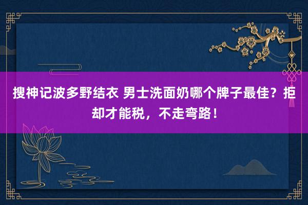 搜神记波多野结衣 男士洗面奶哪个牌子最佳？拒却才能税，不走弯路！