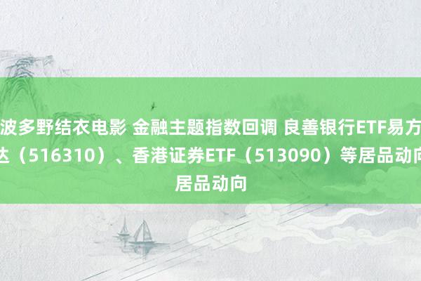 波多野结衣电影 金融主题指数回调 良善银行ETF易方达（516310）、香港证券ETF（513090）等居品动向