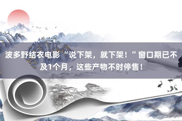 波多野结衣电影 “说下架，就下架！”窗口期已不及1个月，这些产物不时停售！