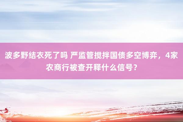 波多野结衣死了吗 严监管搅拌国债多空博弈，4家农商行被查开释什么信号？