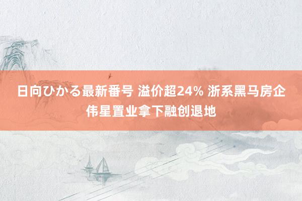 日向ひかる最新番号 溢价超24% 浙系黑马房企伟星置业拿下融创退地