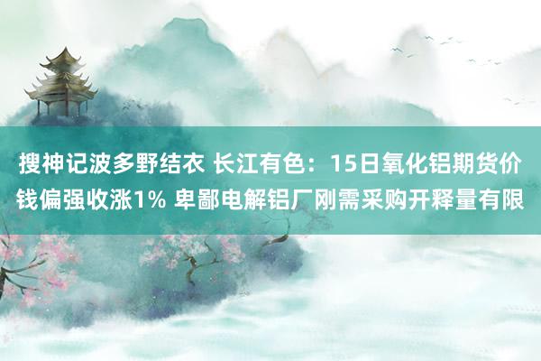 搜神记波多野结衣 长江有色：15日氧化铝期货价钱偏强收涨1% 卑鄙电解铝厂刚需采购开释量有限