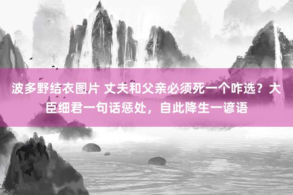 波多野结衣图片 丈夫和父亲必须死一个咋选？大臣细君一句话惩处，自此降生一谚语