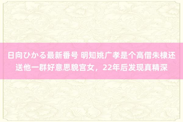 日向ひかる最新番号 明知姚广孝是个高僧朱棣还送他一群好意思貌宫女，22年后发现真精深