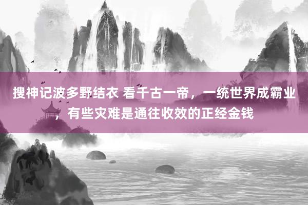 搜神记波多野结衣 看千古一帝，一统世界成霸业，有些灾难是通往收效的正经金钱