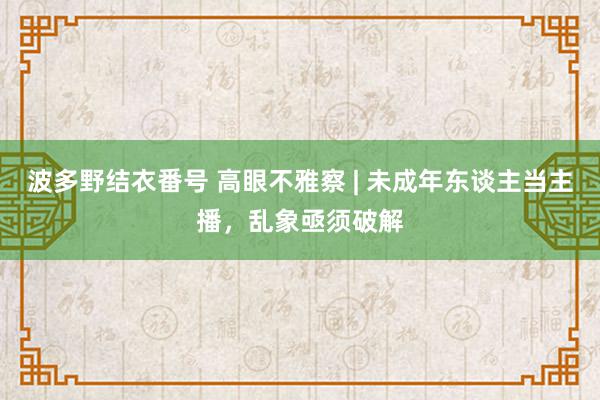 波多野结衣番号 高眼不雅察 | 未成年东谈主当主播，乱象亟须破解