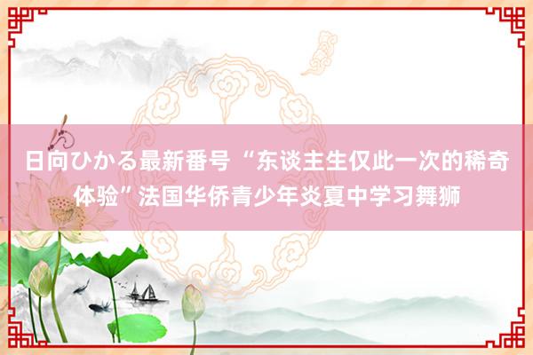 日向ひかる最新番号 “东谈主生仅此一次的稀奇体验”法国华侨青少年炎夏中学习舞狮