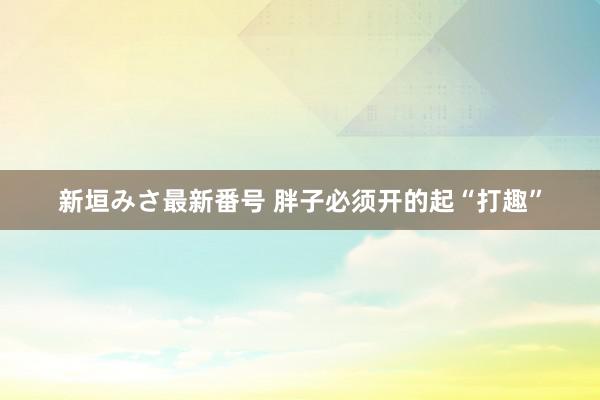 新垣みさ最新番号 胖子必须开的起“打趣”