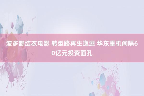 波多野结衣电影 转型路再生迤逦 华东重机间隔60亿元投资面孔