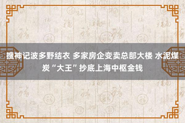 搜神记波多野结衣 多家房企变卖总部大楼 水泥煤炭“大王”抄底上海中枢金钱