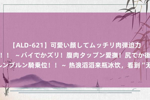 【ALD-621】可愛い顔してムッチリ肉弾迫力ダイナマイト敏感ボディ！！ ～パイでかズリ！腹肉タップン愛撫！尻でか後背位！ブルンブルン騎乗位！！～ 热浪滔滔来瓶冰饮，看到“无糖”“零能量”就能浩饮吗？提出了解