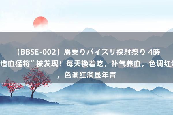 【BBSE-002】馬乗りパイズリ挟射祭り 4時間 4大“造血猛将”被发现！每天换着吃，补气养血，色调红润显年青