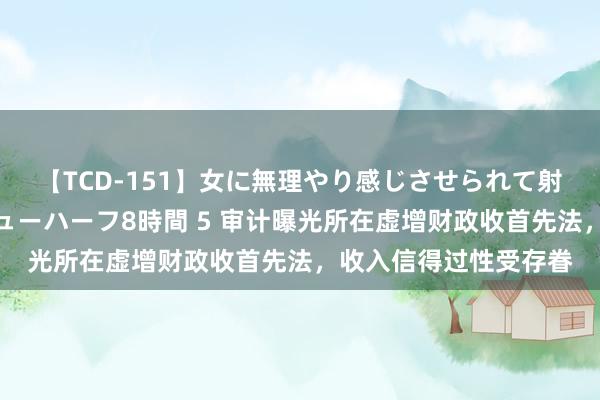 【TCD-151】女に無理やり感じさせられて射精までしてしまうニューハーフ8時間 5 审计曝光所在虚增财政收首先法，收入信得过性受存眷